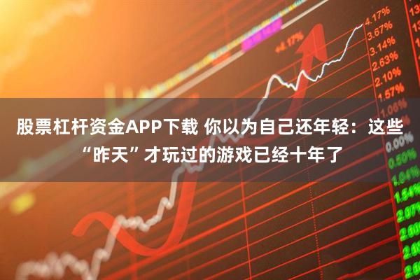 股票杠杆资金APP下载 你以为自己还年轻：这些“昨天”才玩过的游戏已经十年了