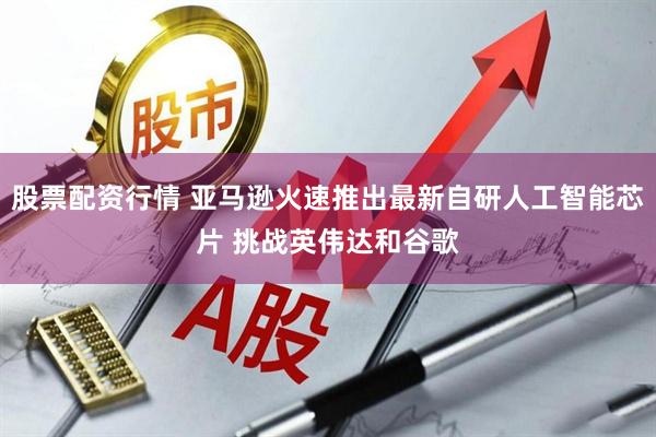 股票配资行情 亚马逊火速推出最新自研人工智能芯片 挑战英伟达和谷歌