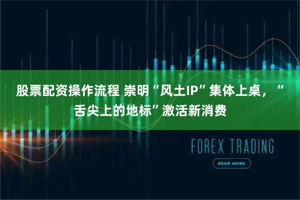 股票配资操作流程 崇明“风土IP”集体上桌，“舌尖上的地标”激活新消费