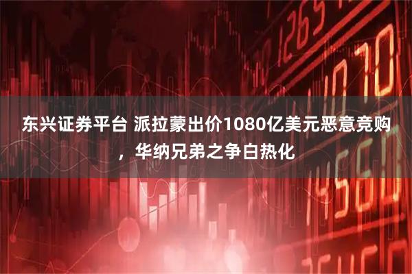 东兴证券平台 派拉蒙出价1080亿美元恶意竞购，华纳兄弟之争白热化