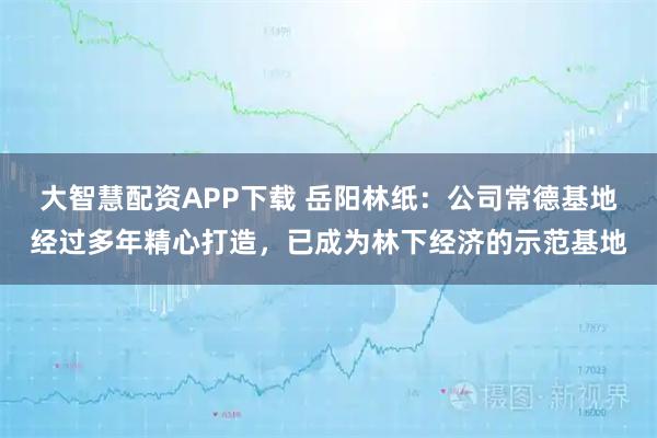 大智慧配资APP下载 岳阳林纸：公司常德基地经过多年精心打造，已成为林下经济的示范基地