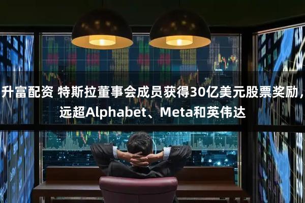 升富配资 特斯拉董事会成员获得30亿美元股票奖励，远超Alphabet、Meta和英伟达