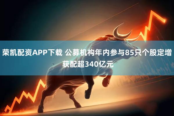 荣凯配资APP下载 公募机构年内参与85只个股定增 获配超340亿元
