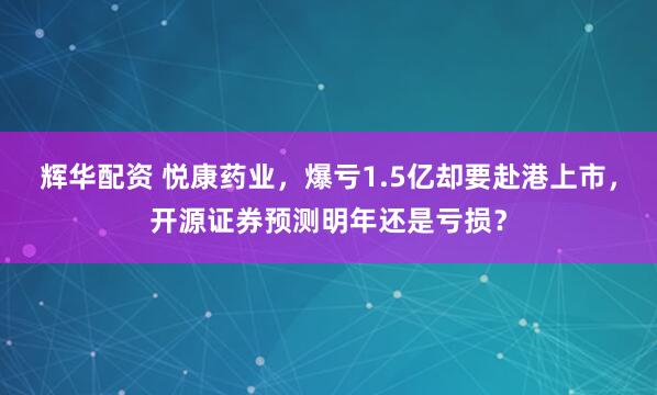 辉华配资 悦康药业，爆亏1.5亿却要赴港上市，开源证券预测明年还是亏损？