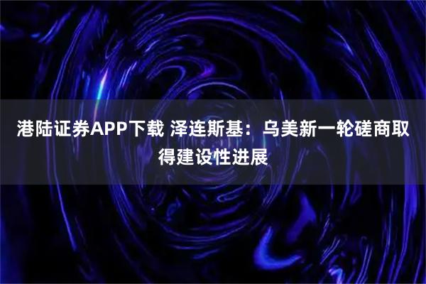 港陆证券APP下载 泽连斯基：乌美新一轮磋商取得建设性进展