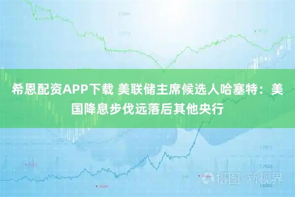 希恩配资APP下载 美联储主席候选人哈塞特：美国降息步伐远落后其他央行