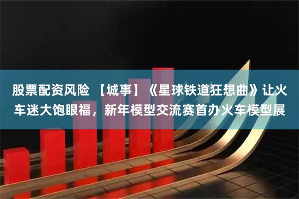 股票配资风险 【城事】《星球铁道狂想曲》让火车迷大饱眼福，新年模型交流赛首办火车模型展