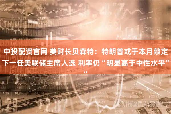 中投配资官网 美财长贝森特：特朗普或于本月敲定下一任美联储主席人选 利率仍“明显高于中性水平”