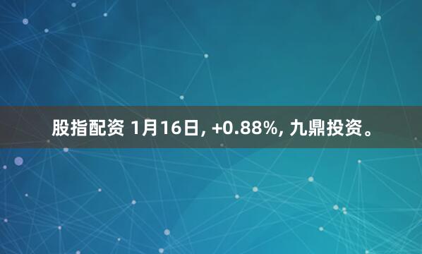 股指配资 1月16日, +0.88%, 九鼎投资。