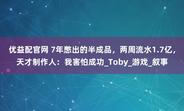 优益配官网 7年憋出的半成品，两周流水1.7亿，天才制作人：我害怕成功_Toby_游戏_叙事