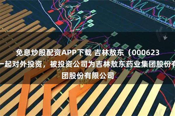 免息炒股配资APP下载 吉林敖东（000623）新增一起对外投资，被投资公司为吉林敖东药业集团股份有限公司