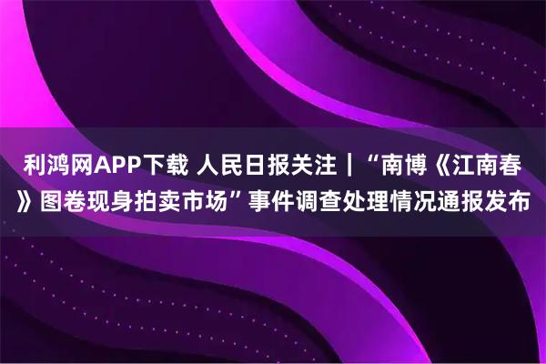 利鸿网APP下载 人民日报关注｜“南博《江南春》图卷现身拍卖市场”事件调查处理情况通报发布