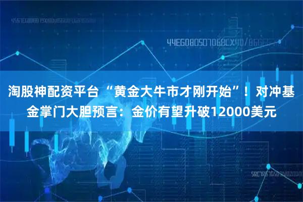 淘股神配资平台 “黄金大牛市才刚开始”！对冲基金掌门大胆预言：金价有望升破12000美元