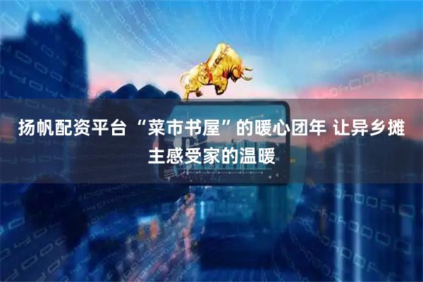 扬帆配资平台 “菜市书屋”的暖心团年 让异乡摊主感受家的温暖