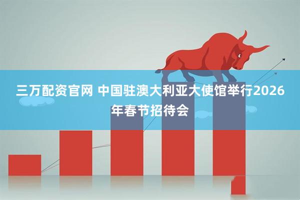 三万配资官网 中国驻澳大利亚大使馆举行2026年春节招待会