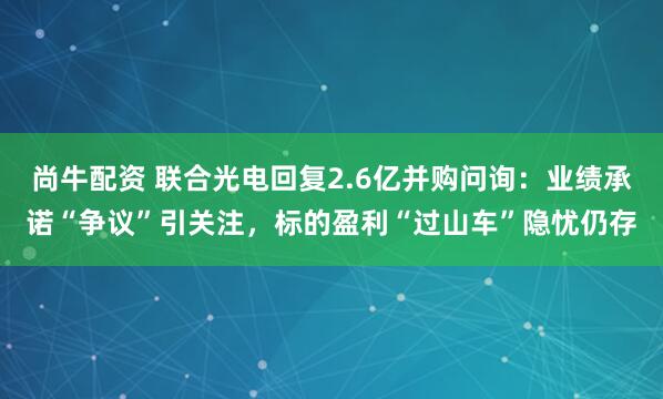 尚牛配资 联合光电回复2.6亿并购问询：业绩承诺“争议”引关注，标的盈利“过山车”隐忧仍存