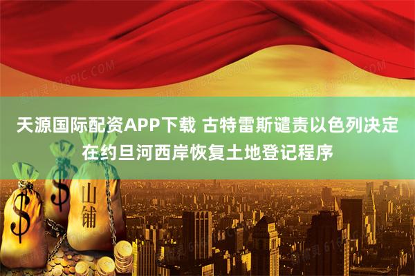 天源国际配资APP下载 古特雷斯谴责以色列决定在约旦河西岸恢复土地登记程序