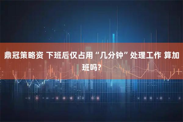 鼎冠策略资 下班后仅占用“几分钟”处理工作 算加班吗?